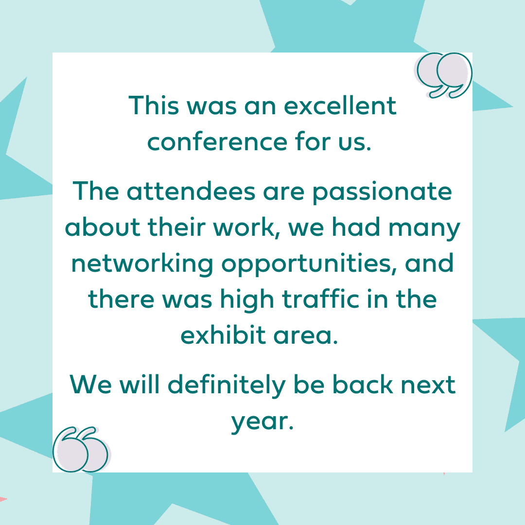"This was an excellent conference for us. The attendees are passionate about their work, we had many networking opportunities, and there was high traffic in the exhibit area. We will definitely be back next year."